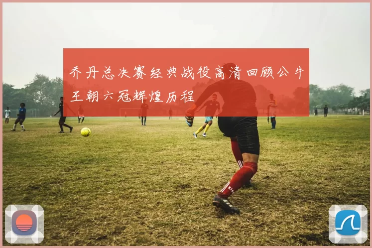 乔丹总决赛经典战役高清回顾公牛王朝六冠辉煌历程