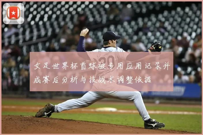 女足世界杯首球被专用应用记录并成赛后分析与技战术调整依据