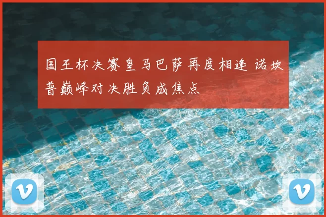 国王杯决赛皇马巴萨再度相逢 诺坎普巅峰对决胜负成焦点
