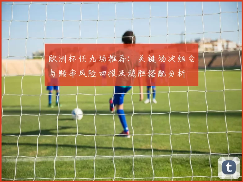欧洲杯任九场推荐：关键场次组合与赔率风险回报及稳胆搭配分析