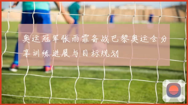 奥运冠军张雨霏备战巴黎奥运会分享训练进展与目标规划