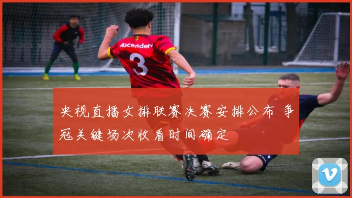 央视直播女排联赛决赛安排公布 争冠关键场次收看时间确定