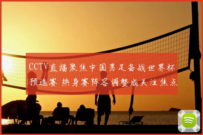 CCTV直播聚焦中国男足备战世界杯预选赛 热身赛阵容调整成关注焦点