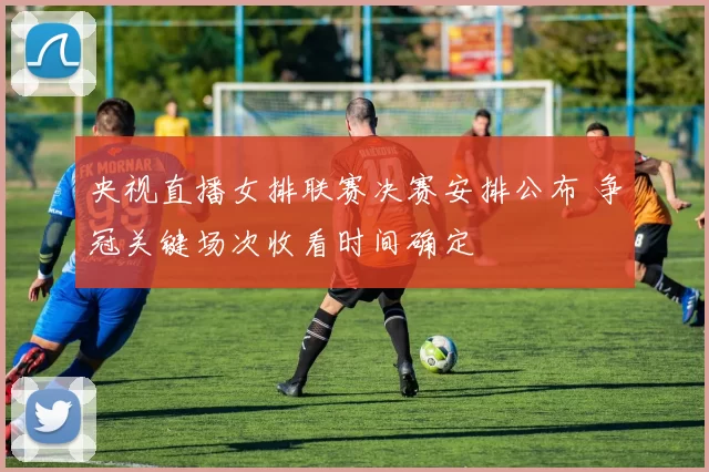 央视直播女排联赛决赛安排公布 争冠关键场次收看时间确定