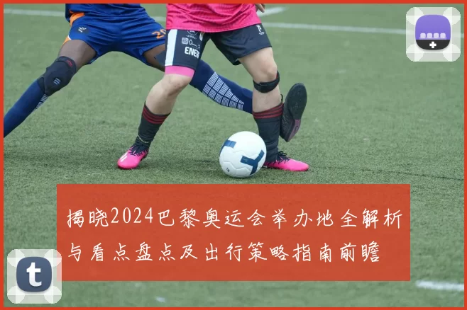 揭晓2024巴黎奥运会举办地全解析与看点盘点及出行策略指南前瞻