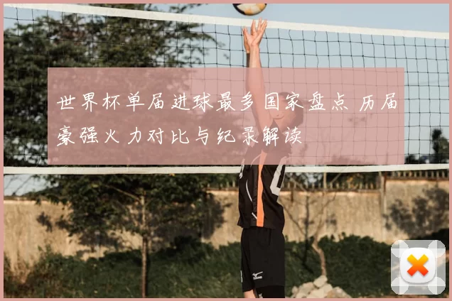 世界杯单届进球最多国家盘点 历届豪强火力对比与纪录解读