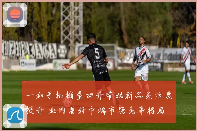 一加手机销量回升带动新品关注度提升 业内看好中端市场竞争格局