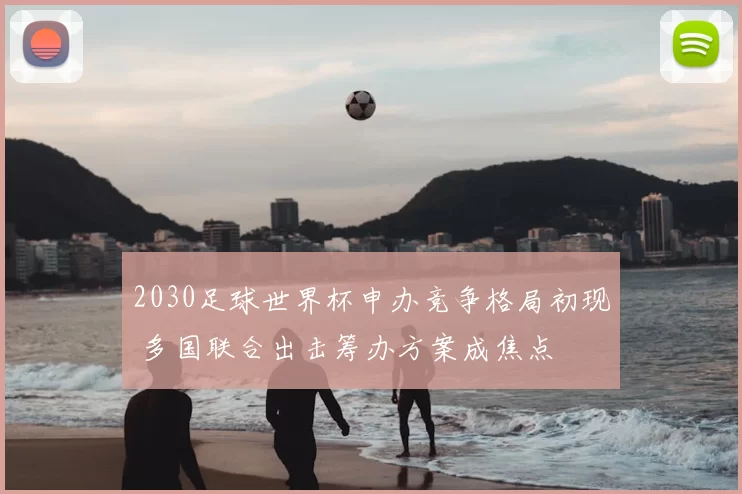 2030足球世界杯申办竞争格局初现 多国联合出击筹办方案成焦点