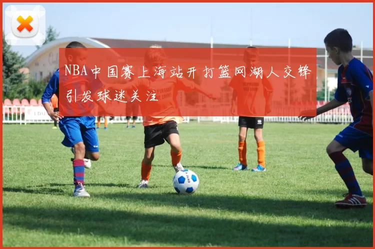 NBA中国赛上海站开打篮网湖人交锋引发球迷关注