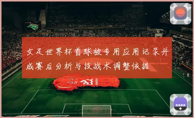 女足世界杯首球被专用应用记录并成赛后分析与技战术调整依据