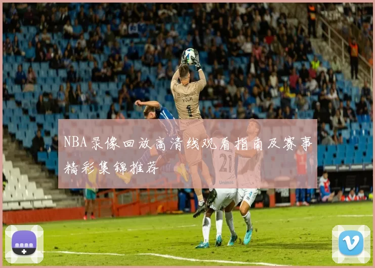 NBA录像回放高清线观看指南及赛事精彩集锦推荐