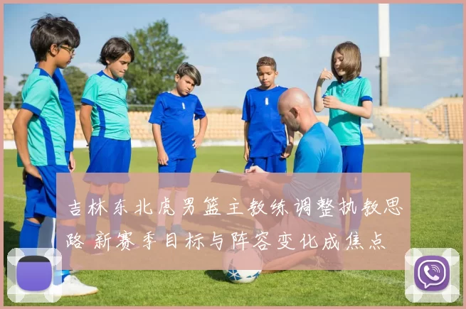 吉林东北虎男篮主教练调整执教思路 新赛季目标与阵容变化成焦点