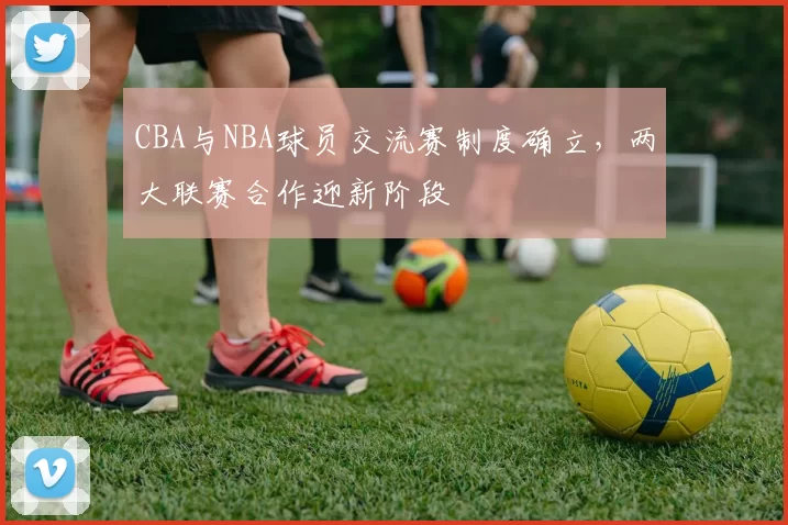 CBA与NBA球员交流赛制度确立，两大联赛合作迎新阶段