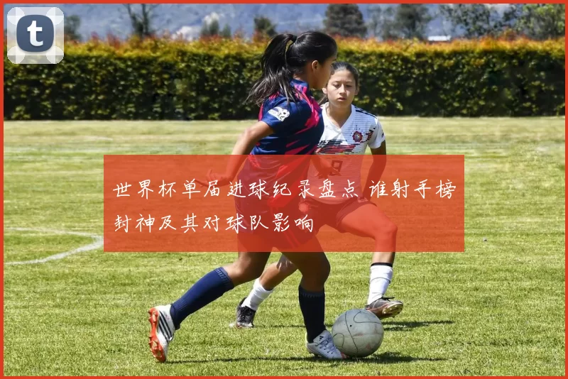 世界杯单届进球纪录盘点 谁射手榜封神及其对球队影响