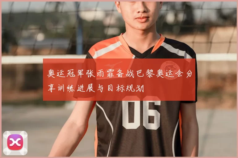 奥运冠军张雨霏备战巴黎奥运会分享训练进展与目标规划