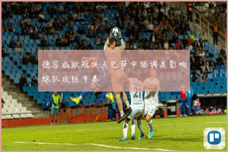 德容成欧冠焦点巴萨中场调度影响球队攻防节奏