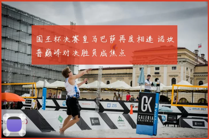 国王杯决赛皇马巴萨再度相逢 诺坎普巅峰对决胜负成焦点