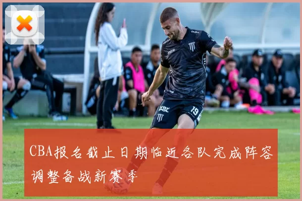 CBA报名截止日期临近各队完成阵容调整备战新赛季