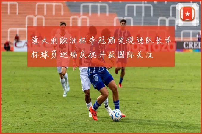 意大利欧洲杯夺冠颁奖现场队长举杯球员巡场庆祝并获国际关注