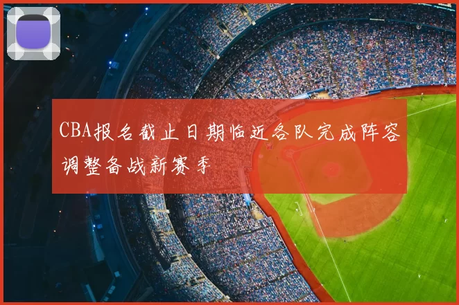 CBA报名截止日期临近各队完成阵容调整备战新赛季