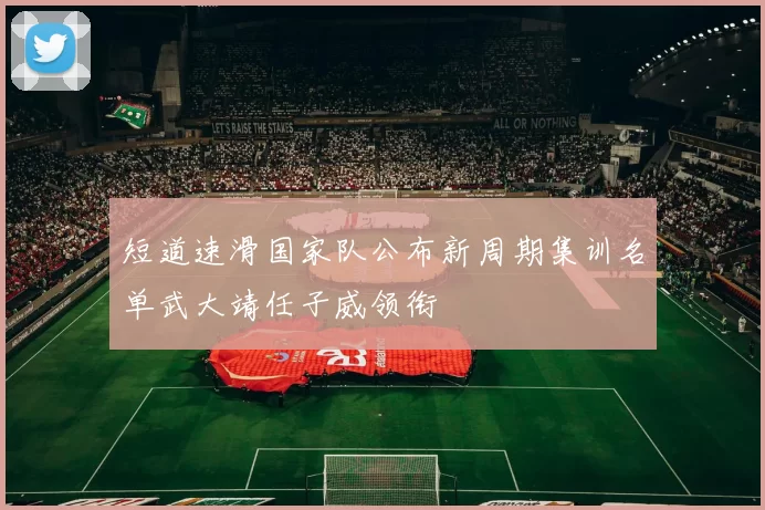 短道速滑国家队公布新周期集训名单武大靖任子威领衔