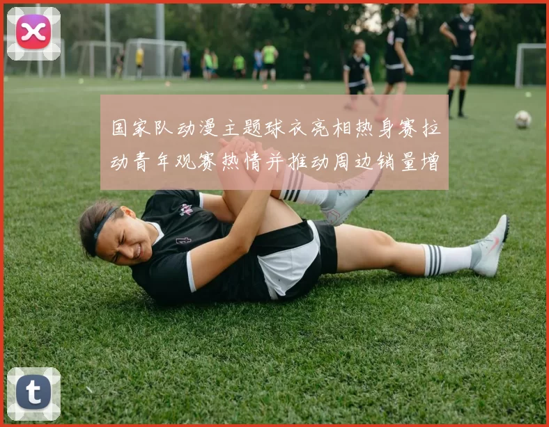 国家队动漫主题球衣亮相热身赛拉动青年观赛热情并推动周边销量增长