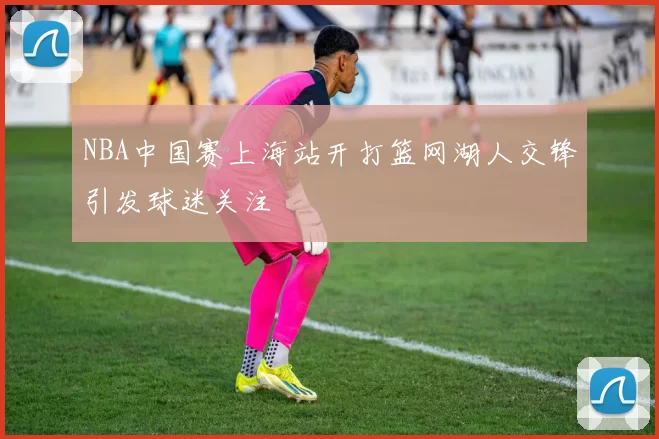 NBA中国赛上海站开打篮网湖人交锋引发球迷关注