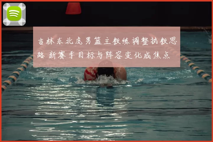 吉林东北虎男篮主教练调整执教思路 新赛季目标与阵容变化成焦点