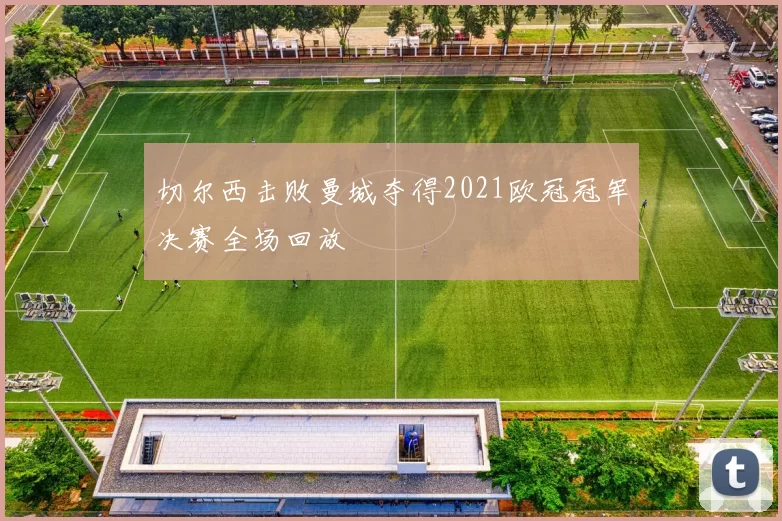 切尔西击败曼城夺得2021欧冠冠军决赛全场回放