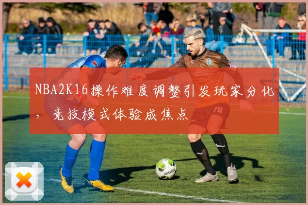 NBA2K16操作难度调整引发玩家分化，竞技模式体验成焦点