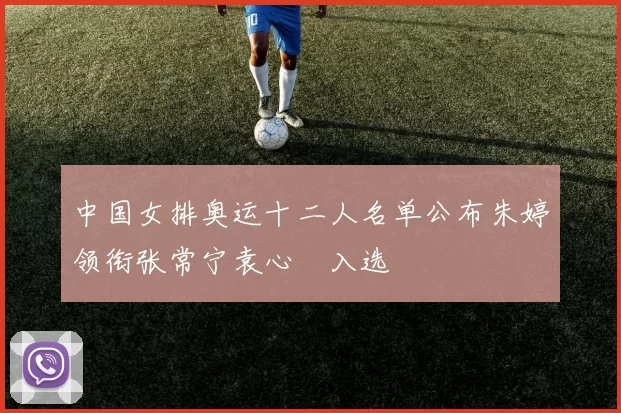 中国女排奥运十二人名单公布朱婷领衔张常宁袁心玥入选