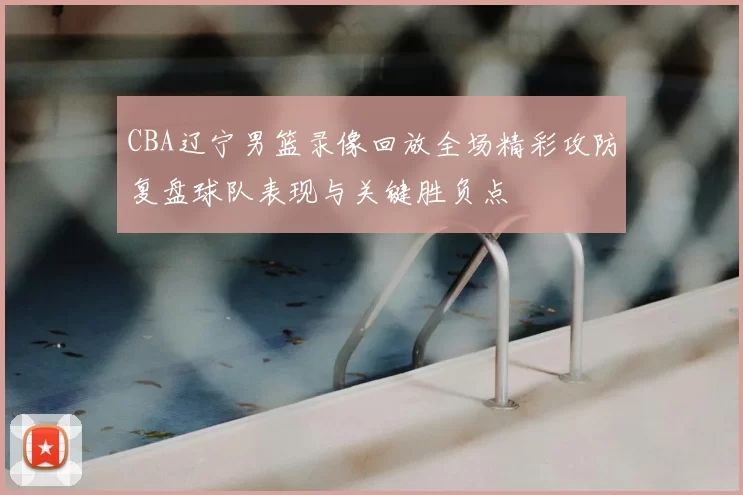 CBA辽宁男篮录像回放全场精彩攻防复盘球队表现与关键胜负点