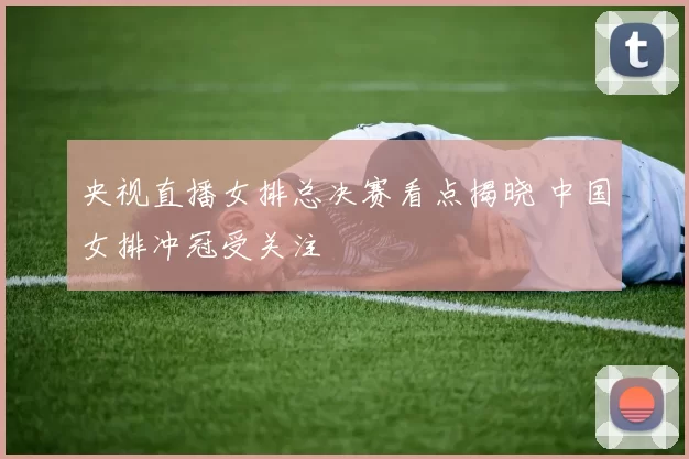 央视直播女排总决赛看点揭晓 中国女排冲冠受关注