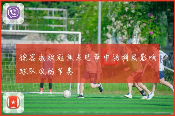 德容成欧冠焦点巴萨中场调度影响球队攻防节奏