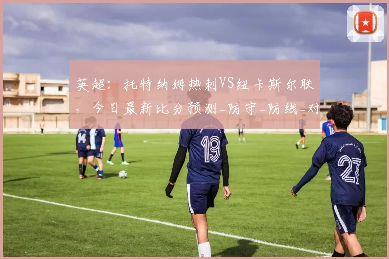 英超：托特纳姆热刺VS纽卡斯尔联，今日最新比分预测_防守_防线_对手