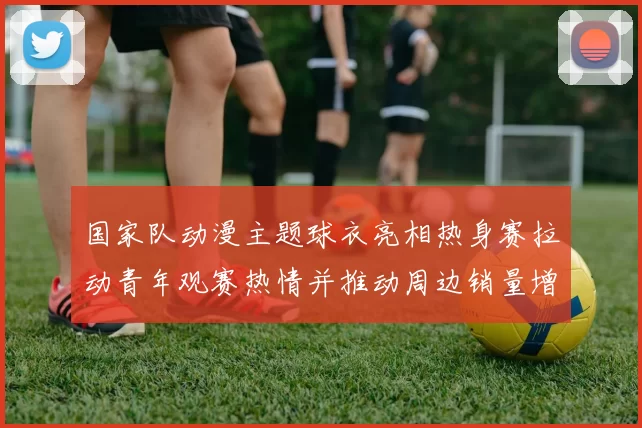 国家队动漫主题球衣亮相热身赛拉动青年观赛热情并推动周边销量增长