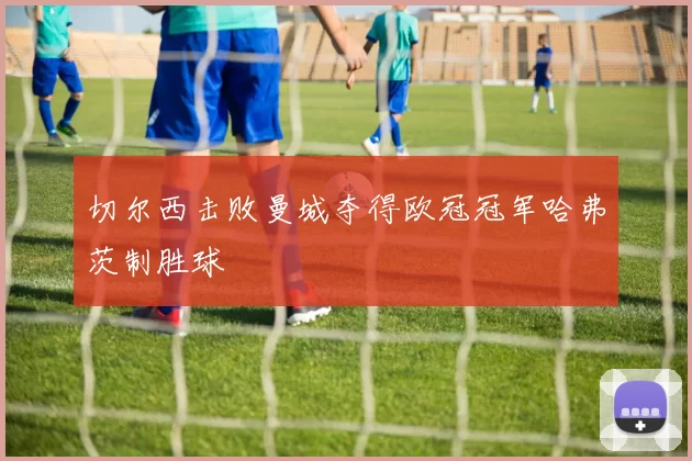 切尔西击败曼城夺得欧冠冠军哈弗茨制胜球
