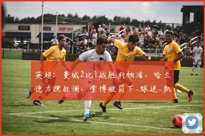 英超：曼城2比1战胜利物浦，哈兰德力挽狂澜，索博被罚下_球迷_凯恩_比赛