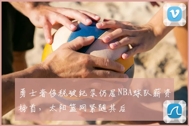 勇士奢侈税破纪录仍居NBA球队薪资榜首，太阳篮网紧随其后