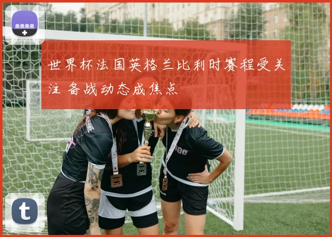 世界杯法国英格兰比利时赛程受关注 备战动态成焦点