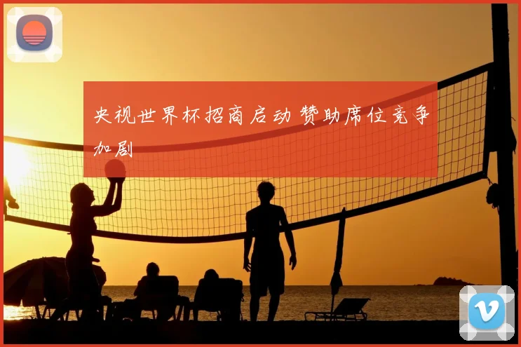 央视世界杯招商启动 赞助席位竞争加剧