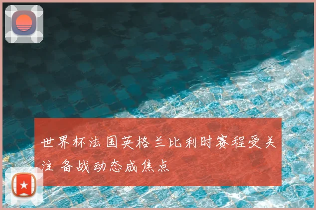 世界杯法国英格兰比利时赛程受关注 备战动态成焦点