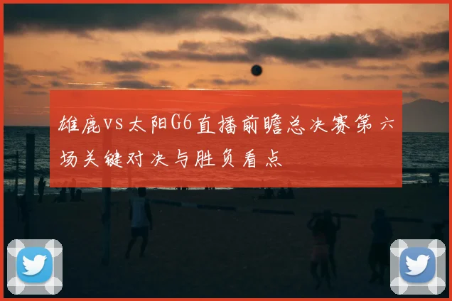 雄鹿vs太阳G6直播前瞻总决赛第六场关键对决与胜负看点