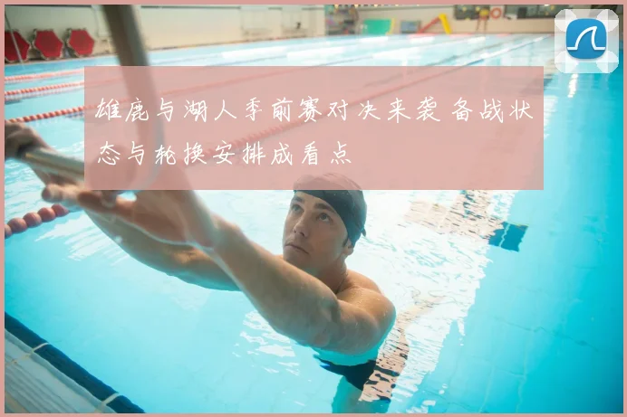 雄鹿与湖人季前赛对决来袭 备战状态与轮换安排成看点