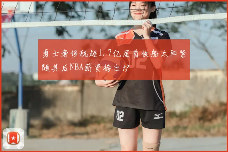 勇士奢侈税超1.7亿居首快船太阳紧随其后NBA薪资榜出炉
