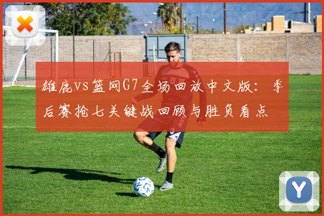 雄鹿vs篮网G7全场回放中文版：季后赛抢七关键战回顾与胜负看点