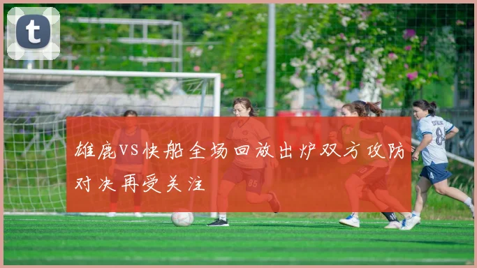 雄鹿vs快船全场回放出炉双方攻防对决再受关注