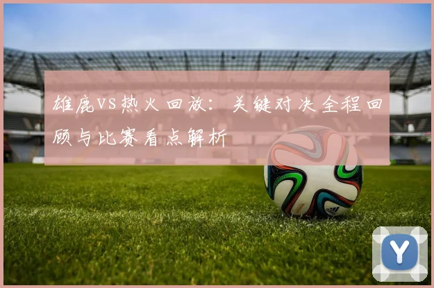 雄鹿vs热火回放：关键对决全程回顾与比赛看点解析